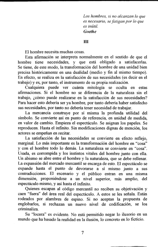 Los hombres, si no alcanzan lo que es necesario, se futigan por lo que es imiiil,  Goethe  El hombre necesita muchas cosas.  Esta afirmacion se interpreta normalmente en el sentido de que el hombre fiene necesidades, y que esti obligado a satisfacerlas. Se tiene, de este modo, la transformacion del hombre de una unidad bien precisa historicamente en una dualidad (medio y fin al mismo tiempo). En efecto, se realiza en la satisfaccion de sus necesidades (es decir en el trabajo) y es, por tanto, el instrumento de su propia realizacion.  Cuslquiera_puede ver cuinta mitologia se oculta en estas afirmaciones. Si ¢l hombre no se diferencia de la naturaleza sin el trabajo, jcomo puede realizarse en la satisfaccion de sus necesidades? Para hacer esto deberia ser ya hombre, por tanto deberia haber satisfecho sus necesidades, por tanto 1o deberia tener necesidad de trabajar.  La mercancia construye por si misma la profunda utilidad del simbolo. Se convierte asi en punto de referencia, en unidad de medida, en valor de cambio. Empicza el especticulo. Se asignan los papeles. Se reproducen. Hasta el infinito. Sin modificaciones dignas de mencion, los actores se empefian en recitar.  La satisfaccion de las necesidades se convierte en efecto reflejo, marginal. Lo més importante es 1a transformacion del hombre en “cosa™ ¥ con el hombre todo lo demds. La naturaleza se convierte en “cosa’ Usada, es corrompida y los instintos vitales del hombre junto con ella Un abismo se abre entre el hombre y la naturaleza, que se debe rellenar. La expansién del mercado mercantil se encarga de esto. El especticulo se expande hasta el punto de devorarse a si mismo junto a sus contradicciones. El escenario y el piblico entran en una misma dimensién, proponiéndose a un nivel superior, mis amplio, del especticulo mismo, y asi hasta el infinito.  Quienes escapan al codigo mercantil no reciben su objetivacion y caen “fuera” del drea real del especticulo. A estos se les sefala. Estin rodeados por alambres de espino. Si no aceptan la propuesta de englobarlos, si rechazan un muevo nivel de codificacion, se los criminaliza.  Su “locura” es evidente. No estd permitido negar lo ilusorio en un mundo que ha basado la realidad en Ja ilusin, lo concreto en lo ficticio.  